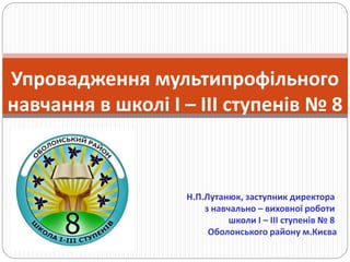 Упровадження мультипрофільного
навчання в школі І – ІІІ ступенів № 8
Н.П.Лутанюк, заступник директора
з навчально – виховної роботи
школи І – ІІІ ступенів № 8
Оболонського району м.Києва
 