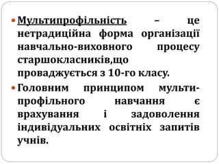  Мультипрофільність – це
нетрадиційна форма організації
навчально-виховного процесу
старшокласників,що
проваджується з 10-го класу.
 Головним принципом мульти-
профільного навчання є
врахування і задоволення
індивідуальних освітніх запитів
учнів.
 