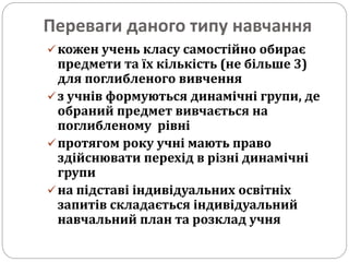 Переваги даного типу навчання
кожен учень класу самостійно обирає
предмети та їх кількість (не більше 3)
для поглибленого вивчення
з учнів формуються динамічні групи, де
обраний предмет вивчається на
поглибленому рівні
протягом року учні мають право
здійснювати перехід в різні динамічні
групи
на підставі індивідуальних освітніх
запитів складається індивідуальний
навчальний план та розклад учня
 