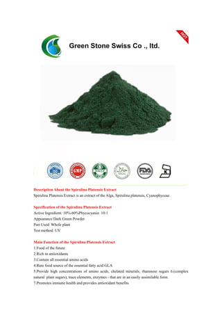 Description About the Spirulina Platensis Extract
Spirulina Platensis Extract is an extract of the Alga, Spirulina platensis, Cyanophyceae.
Specification of the Spirulina Platensis Extract
Active Ingredient: 10%-60%Phycocyanin 10:1
Appearance:Dark Green Powder
Part Used: Whole plant
Test method: UV
Main Function of the Spirulina Platensis Extract
1.Food of the future
2.Rich in antioxidants
3.Contain all essential amino acids
4.Rare food source of the essential fatty acid GLA
5.Provide high concentrations of amino acids, chelated minerals, rhamnose sugars 6.(complex
natural plant sugars), trace elements, enzymes - that are in an easily assimilable form.
7.Promotes immune health and provides antioxidant benefits
 