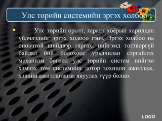 LOGO
Улс төрийн системийн эргэх холбоо :
 Улс төрийн оролт, гаралт хоёрын харилцан
үйлчлэлийг эргэх холбоо гэнэ. Эргэх холбоо нь
оновчтой шийдвэр гаргах, нийгэмд тогтворгүй
байдал бий болохоос урьдчилан сэргийлэх
механизм бөгөөд улс төрийн систем нийгэм
хэмээх том системийн дотор зохицон ажиллаж,
хэвийн ажиллагаагаа явуулах гүүр болно.
 