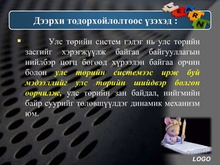 LOGO
Дээрхи тодорхойлолтоос үзэхэд :
 Улс төрийн систем гэдэг нь улс төрийн
засгийг хэрэгжүүлж байгаа байгууллагын
нийлбэр цогц бөгөөд хүрээлэн байгаа орчин
болон улс төрийн системээс ирж буй
мэдээллийг улс төрийн шийдвэр болгон
өөрчилж, улс төрийн зан байдал, нийгмийн
байр суурийг төлөвшүүлдэг динамик механизм
юм.
 