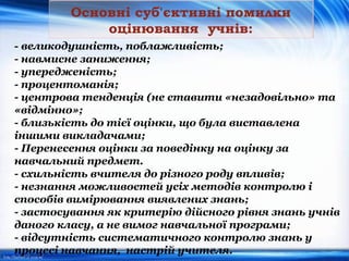 Основні суб'єктивні помилки
оцінювання учнів:
- великодушність, поблажливість;
- навмисне заниження;
- упередженість;
- процентоманія;
- центрова тенденція (не ставити «незадовільно» та
«відмінно»;
- близькість до тієї оцінки, що була виставлена
іншими викладачами;
- Перенесення оцінки за поведінку на оцінку за
навчальний предмет.
- схильність вчителя до різного роду впливів;
- незнання можливостей усіх методів контролю і
способів вимірювання виявлених знань;
- застосування як критерію дійсного рівня знань учнів
даного класу, а не вимог навчальної програми;
- відсутність систематичного контролю знань у
процесі навчання, настрій учителя.
 