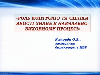 «РОЛЬ КОНТРОЛЮ ТА ОЦІНКИ
ЯКОСТІ ЗНАНЬ В НАВЧАЛЬНО-
ВИХОВНОМУ ПРОЦЕСІ»
Каморда О.В.,
заступник
директора з НВР
 