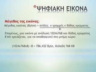 Μέγεθος της εικόνας:
Μέγεθος εικόνας (Bytes) = στήλες x γραμμές χ βάθος χρώματος
8
Επομένως, μια εικόνα με ανάλυση 1024x768 και βάθος χρώματος
8 bit χρειάζεται, για να αποθηκευτεί στη μνήμη χώρο:
(1024x768x8) :8 = 786.432 Byte, δηλαδή 768 ΚΒ
*
 