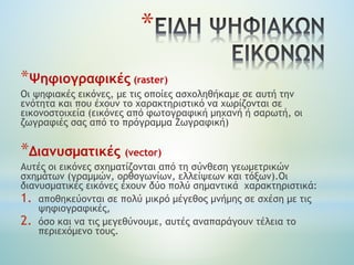 *
*Ψηφιογραφικές (raster)
Οι ψηφιακές εικόνες, με τις οποίες ασχοληθήκαμε σε αυτή την
ενότητα και που έχουν το χαρακτηριστικό να χωρίζονται σε
εικονοστοιχεία (εικόνες από φωτογραφική μηχανή ή σαρωτή, οι
ζωγραφιές σας από το πρόγραμμα Ζωγραφική)
*Διανυσματικές (vector)
Αυτές οι εικόνες σχηματίζονται από τη σύνθεση γεωμετρικών
σχημάτων (γραμμών, ορθογωνίων, ελλείψεων και τόξων).Οι
διανυσματικές εικόνες έχουν δύο πολύ σημαντικά χαρακτηριστικά:
1. αποθηκεύονται σε πολύ μικρό μέγεθος μνήμης σε σχέση με τις
ψηφιογραφικές,
2. όσο και να τις μεγεθύνουμε, αυτές αναπαράγουν τέλεια το
περιεχόμενο τους.
 
