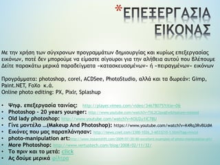 *
Με την χρήση των σύγχρονων προγραμμάτων δημιουργίας και κυρίως επεξεργασίας
εικόνων, ποτέ δεν μπορούμε να είμαστε σίγουροι για την αλήθεια αυτού που βλέπουμε
Δείτε παρακάτω μερικά παραδείγματα «κατασκευασμένων» ή «πειραγμένων» εικόνων
Προγράμματα: photoshop, corel, ACDSee, PhotoStudio, αλλά και τα δωρεάν: Gimp,
Paint.NET, FoXo κ.ά.
Online photo editing: PX, Pixlr, Splashup
• Ψηφ. επεξεργασία ταινίας: http://player.vimeo.com/video/34678075?title=0&
• Photoshop - 20 years younger: http://www.youtube.com/watch?v=TXL2C2pxgEw&feature=related
• Old lady photoshop: http://www.youtube.com/watch?v=N3U2u1IC78U
• Γίνε μοντέλο …(Makeup And Photoshop): https://www.youtube.com/watch?v=K4Rq3RvBUdM
• Εικόνες που μας παραπλάνησαν: http://news.cnet.com/2300-1026_3-6033210-1.html?tag=mncol
• photo-manipulation art:http://www.instantshift.com/2009/07/20/80-excellent-examples-of-photo-manipulation-art/
• Μore Photoshop: http://www.vertustech.com/blog/2008/02/11/32/
• Το πριν και το μετά: click
• Ας δούμε μερικά φίλτρα
 