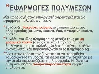 Mία εφαρμογή στον υπολογιστή χαρακτηρίζεται ως
εφαρμογή πολυμέσων, όταν:
*Συνδυάζει διάφορες μορφές αναπαράστασης της
πληροφορίας (κείμενο, εικόνα, ήχο, κινούμενη εικόνα,
βίντεο).
*Συνδέει ποικίλες πληροφορίες μεταξύ τους με μη
γραμμικό τρόπο (όπως και στον Παγκόσμιο Ιστό,
Επιλέγοντας τις κατάλληλες λέξεις ή εικόνες, η οθόνη
ανανεώνεται και παρουσιάζονται νέες πληροφορίες).
*Δίνει στον χρήστη την δυνατότητα να παρεμβαίνει,
καθορίζοντας τη μορφή, τη σειρά και την ταχύτητα με
την οποία παρουσιάζεται η πληροφορία. Η ιδιότητα
αυτή ονομάζεται αλληλεπιδραστικότητα χρήστη-
υπολογιστή.
*
 