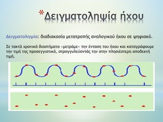 *
Δειγματοληψία: διαδιακασία μετατροπής αναλογικού ήχου σε ψηφιακό.
Σε τακτά χρονικά διαστήματα «μετράμε» την ένταση του ήχου και καταγράφουμε
την τιμή της προσεγγιστικά, στρογγυλεύοντάς την στην πλησιέστερη αποδεκτή
τιμή.
 