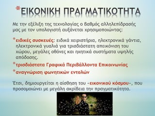 Με την εξέλιξη της τεχνολογίας ο βαθμός αλληλεπίδρασής
μας με τον υπολογιστή αυξάνεται χρησιμοποιώντας:
*ειδικές συσκευές: ειδικά χειριστήρια, ηλεκτρονικά γάντια,
ηλεκτρονικά γυαλιά για τρισδιάστατη απεικόνιση του
χώρου, μεγάλες οθόνες και ηχητικά συστήματα υψηλής
απόδοσης.
*τρισδιάστατα Γραφικά Περιβάλλοντα Επικοινωνίας
*αναγνώριση φωνητικών εντολών
Έτσι, δημιουργείται η αίσθηση του «εικονικού κόσμου», που
προσομοιώνει με μεγάλη ακρίβεια την πραγματικότητα.
*
 