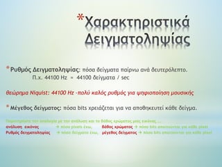*
*Ρυθμός Δειγματοληψίας: πόσα δείγματα παίρνω ανά δευτερόλεπτο.
Π.χ. 44100 Hz = 44100 δείγματα / sec
θεώρημα Niquist: 44100 Ηz –πολύ καλός ρυθμός για ψηφιοποίηση μουσικής
*Μέγεθος δείγματος: πόσα bits χρειάζεται για να αποθηκευτεί κάθε δείγμα.
Παρατηρήστε την αναλογία με την ανάλυση και το βάθος χρώματος μιας εικόνας ….
ανάλυση εικόνας  πόσα pixels έχω, βάθος χρώματος  πόσα bits απαιτούνται για κάθε pixel
Ρυθμός δειγματοληψίας  πόσα δείγματα έχω, μέγεθος δείγματος  πόσα bits απαιτούνται για κάθε pixel
 