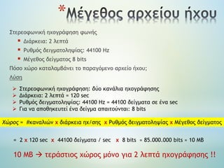 *
Στερεοφωνική ηχογράφηση φωνής
 Διάρκεια: 2 λεπτά
 Ρυθμός δειγματοληψίας: 44100 Hz
 Μέγεθος δείγματος 8 bits
Πόσο χώρο καταλαμβάνει το παραγόμενο αρχείο ήχου;
Λύση
 Στερεοφωνική ηχογράφηση: δύο κανάλια ηχογράφησης
 Διάρκεια: 2 λεπτά = 120 sec
 Ρυθμός δειγματοληψίας: 44100 Hz = 44100 δείγματα σε ένα sec
 Για να αποθηκευτεί ένα δείγμα απαιτούνται: 8 bits
Χώρος = #καναλιών x διάρκεια ηχ/σης x Ρυθμός δειγματοληψίας x Μέγεθος δείγματος
= 2 x 120 sec x 44100 δείγματα / sec x 8 bits ≈ 85.000.000 bits ≈ 10 ΜΒ
10 ΜΒ  τεράστιος χώρος μόνο για 2 λεπτά ηχογράφησης !!
 
