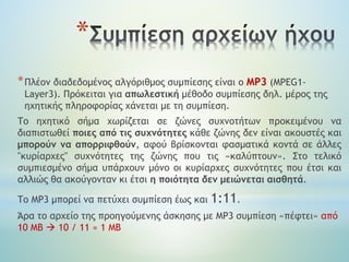 *
*Πλέον διαδεδομένος αλγόριθμος συμπίεσης είναι ο MP3 (MPEG1-
Layer3). Πρόκειται για απωλεστική μέθοδο συμπίεσης δηλ. μέρος της
ηχητικής πληροφορίας χάνεται με τη συμπίεση.
Το ηχητικό σήμα χωρίζεται σε ζώνες συχνοτήτων προκειμένου να
διαπιστωθεί ποιες από τις συχνότητες κάθε ζώνης δεν είναι ακουστές και
μπορούν να απορριφθούν, αφού βρίσκονται φασματικά κοντά σε άλλες
"κυρίαρχες" συχνότητες της ζώνης που τις «καλύπτουν». Στο τελικό
συμπιεσμένο σήμα υπάρχουν μόνο οι κυρίαρχες συχνότητες που έτσι και
αλλιώς θα ακούγονταν κι έτσι η ποιότητα δεν μειώνεται αισθητά.
Το ΜΡ3 μπορεί να πετύχει συμπίεση έως και 1:11.
Άρα το αρχείο της προηγούμενης άσκησης με ΜΡ3 συμπίεση «πέφτει» από
10 ΜΒ  10 / 11 ≈ 1 ΜΒ
 