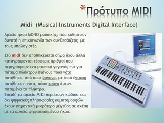 *
Midi (Musical Instruments Digital Interface)
Αρχεία ήχου ΜΟΝΟ μουσικής, που καθιστούν
δυνατή η επικοινωνία των συνθεσάιζερς με
τους υπολογιστές.
Στο midi δεν αποθηκεύεται σήμα ήχου αλλά
καταγράφονται τέσσερις αριθμοί που
περιγράφουν ένα μουσικό γεγονός π.χ για
πάτημα πλήκτρου πιάνου: ποια νότα
πατήθηκε, από ποιο όργανο, με ποια ένταση
πατήθηκε η νότα, πόσο χρόνο έμεινε
πατημένο το πλήκτρο.
Επειδή τα αρχεία MIDI περιέχουν κώδικα και
όχι ψηφιακές πληροφορίες κυματομορφών
έχουν σημαντικά μικρότερο μέγεθος σε σχέση
με τα αρχεία ψηφιοποιημένου ήχου.
 