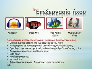 *
Audacity Open MPT Free Audio Music Editor
Editor Free
Προγράμματα επεξεργασίας ήχου – παρέχουν δυνατότητες όπως:
• Οπτική αναπαράσταση της κυματομορφής του ήχου
• Ηχογράφηση με καθορισμό των μεγεθών της δειγματοληψίας
• Προσθήκη ηχητικών εφέ (ηχώ, αυξομείωση ρυθμού/ταχύτητας κ.ά.)
• Αντιγραφή-αποκοπή-επικόλληση ήχων
• Μίξη ήχων
• Αφαίρεση θορύβου
• Ισοστάθμιση
• Αυξομείωση/αποκοπή διαφόρων ευρών συχνοτήτων
κ.ά.
 