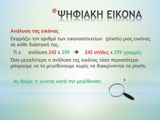 *
Ανάλυση της εικόνας
Eκφράζει τον αριθμό των εικονοστοιχείων (pixels) μιας εικόνας
σε κάθε διάστασή της.
Π.χ ανάλυση 242 x 259  242 στήλες χ 259 γραμμές
Όσο μεγαλύτερη η ανάλυση της εικόνας τόσο περισσότερο
μπορούμε να τη μεγεθύνουμε χωρίς να διακρίνονται τα pixels.
Ας δούμε τι γίνεται κατά την μεγέθυνση:
 