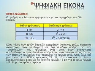 *
Βάθος Χρώματος:
O αριθμός των bits που χρησιμοποιώ για να περιγράψω το κάθε
χρώμα.
Κάθε τόνος των τριών βασικών χρωμάτων (κόκκινο, μπλε, πράσινο)
αντιστοιχεί στον υπολογιστή σε ένα δυαδικό αριθμό. Για την
«αποθήκευση» του χρώματος ενός pixel στον υπολογιστή
συνδυάζονται οι τρεις δυαδικοί αριθμοί που αντιστοιχούν στους τόνους
των βασικών χρωμάτων που παράγουν το χρώμα αυτό. Όταν λέμε ότι
μια εικόνα έχει βάθος χρώματος 24 bit, τότε εννοούμε ότι έχουν
χρησιμοποιηθεί: 8 bit για το κόκκινο χρώμα + 8 bit για το μπλε χρώμα
+ 8 bit για το πράσινο χρώμα.
 