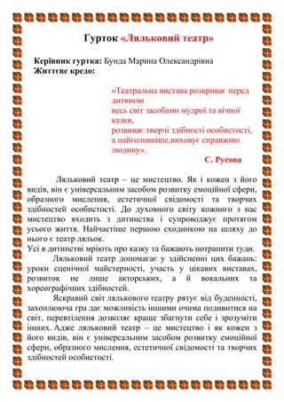 Гурток «Ляльковий театр»
Керівник гуртка: Бунда Марина Олександрівна
Життєве кредо:
«Театральна вистава розкриває перед
дитиною
весь світ засобами мудрої та вічної
казки,
розвиває творчі здібності особистості,
а найголовніше,виховує справжню
людину».
С. Русова
Ляльковий театр – це мистецтво. Як і кожен з його
видів, він є універсальним засобом розвитку емоційної сфери,
образного мислення, естетичної свідомості та творчих
здібностей особистості. До духовного світу кожного з нас
мистецтво входить з дитинства і супроводжує протягом
усього життя. Найчастіше першою сходинкою на шляху до
нього є театр ляльок.
Усі в дитинстві мріють про казку та бажають потрапити туди.
Ляльковий театр допомагає у здійсненні цих бажань:
уроки сценічної майстерності, участь у цікавих виставах,
розвиток не лише акторських, а й вокальних та
хореографічних здібностей.
Яскравий світ лялькового театру рятує від буденності,
захоплююча гра дає можливість іншими очима подивитися на
світ, перевтілення дозволяє краще збагнути себе і зрозуміти
інших. Адже ляльковий театр – це мистецтво і як кожен з
його видів, він є універсальним засобом розвитку емоційної
сфери, образного мислення, естетичної свідомості та творчих
здібностей особистості.
 