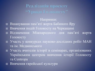 Напрямки:
 Вшанування пам’яті жертв Бабиного Яру
 Вивчення подій Голокосту на Черкащині
 Відзначення Міжнародного дня пам’яті жертв
Голокосту
 Участь у конкурсах науково-дослідних робіт МАН
та ім. Медвинського
 Участь вчителів історії в семінарах, організованих
Українським центром вивчення історії Голокосту
та Centropa
 Вивчення єврейської культури
 