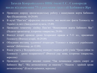  Проведено широку пропагандистську роботу з вшанування жертв Бабиного
Яру (Педколектив, 10-29.09)
 В музеї “Пам’ять” оформлено експозицію, яка висвітлює факти Голокосту на
Україні і в світі (Завідуючий музеєм, 15.09)
 Проведено тематичну лінійку Пам’яті “Вшанування жертв Бабиного Яру”
(Педагог-організатор, історичне товариство, 29.09)
 Вчителі історії провели уроки Історичної правди в 7-11 кл., присвячені
Голокосту (Вчителі історії, 10-29.09)
 Обладнано виставку художньої літератури “Голокост в творчості українських
митців” (Бібліотекар, до 12.09)
 Взяли участь у Всеукраїнському конкурсі творчих робіт учнів “Уроки війни та
Голокосту – уроки толерантності” (Вчителі укр. мови, історичне товариство,
вересень)
 Проведено тематичні виховні години “Так починалася дорога смерті до
Бабиного Яру”, “Від антисемітизму до нацизму”, “Нацизм – крайній прояв
антисемітизму” (Класні керівники, вересень)
 