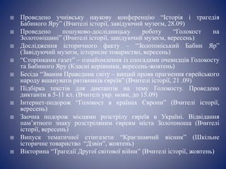  Проведено учнівську наукову конференцію “Історія і трагедія
Бабиного Яру” (Вчителі історії, завідуючий музеєм, 28.09)
 Проведено пошуково-дослідницьку роботу “Голокост на
Золотоніщині” (Вчителі історії, завідуючий музеєм, вересень)
 Дослідження історичного факту – “Золотоніський Бабин Яр”
(Завідуючий музеєм, історисне товариство, вересень)
 “Сторінками газет” – ознайомлення із спогадами очевидців Голокосту
та Бабиного Яру (Класні керівники, вересень-жовтень)
 Бесіда “Звання Праведник світу – вищий прояв прагнення єврейського
народу вшанувати рятівників євреїв” (Вчителі історії, 21 .09)
 Підбірка текстів для диктантів на тему Голокосту. Проведено
диктанти в 5-11 кл. (Вчителі укр. мови, до 15.09)
 Інтернет-подорож “Голокост в країнах Європи” (Вчителі історії,
вересень)
 Заочна подорож місцями розстрілу євреїв в Україні. Відвідання
пам’ятного знаку розстріляним євреям міста Золотоноша (Вчителі
історії, вересень)
 Випуск тематичної стінгазети “Краєзнавчий вісник” (Шкільне
історичне товариство “Дзвін”, жовтень)
 Вікторина “Трагедії Другої світової війни” (Вчителі історії, жовтень)
 