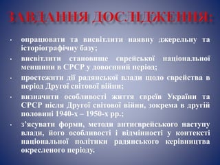 • опрацювати та висвітлити наявну джерельну та
історіографічну базу;
• висвітлити становище єврейської національної
меншини в СРСР у довоєнний період;
• простежити дії радянської влади щодо єврейства в
період Другої світової війни;
• визначити особливості життя євреїв України та
СРСР після Другої світової війни, зокрема в другій
половині 1940-х – 1950-х рр.;
• з’ясувати форми, методи антиєврейського наступу
влади, його особливості і відмінності у контексті
національної політики радянського керівництва
окресленого періоду.
 