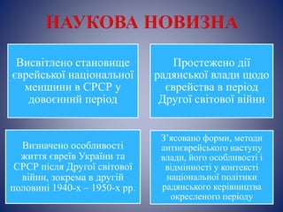 Висвітлено становище
єврейської національної
меншини в СРСР у
довоєнний період
Простежено дії
радянської влади щодо
єврейства в період
Другої світової війни
Визначено особливості
життя євреїв України та
СРСР після Другої світової
війни, зокрема в другій
половині 1940-х – 1950-х рр.
З’ясовано форми, методи
антиєврейського наступу
влади, його особливості і
відмінності у контексті
національної політики
радянського керівництва
окресленого періоду
 