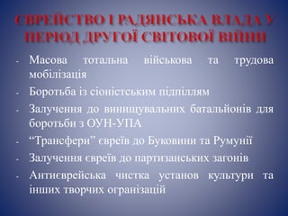 - Масова тотальна військова та трудова
мобілізація
- Боротьба із сіоністським підпіллям
- Залучення до винищувальних батальйонів для
боротьби з ОУН-УПА
- “Трансфери” євреїв до Буковини та Румунії
- Залучення євреїв до партизанських загонів
- Антиєврейська чистка установ культури та
інших творчих огранізацій
 
