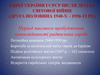 Період масового пробудження
самосвідомості радянських євреїв
- Петиційна кампанія 1940-1950 рр.
- Боротьба за нелегальний виїзд євреїв до Ізраїлю
- Підйом релігійного життя (1947 р. – 162 синагоги)
- Активізація культурного життя
- Відкриття єврейських театрів, видавництв
 