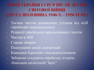 - Таємна чистка радянських установ від осіб
єврейської національності
- Репресії єврейських письменників і поетів
- Чистка в ЗМІ
- Справа лікарів
- Планування акцій депортацій
- Кампанія боротьби з космополітизмом
- Заборона згадувати єврейську історію
- Ліквідація організацій “Бріх”
 