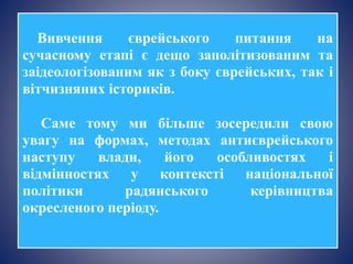 Вивчення єврейського питання на
сучасному етапі є дещо заполітизованим та
заідеологізованим як з боку єврейських, так і
вітчизняних істориків.
Саме тому ми більше зосередили свою
увагу на формах, методах антиєврейського
наступу влади, його особливостях і
відмінностях у контексті національної
політики радянського керівництва
окресленого періоду.
 