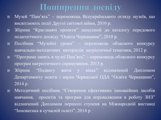  Музей “Пам’ять” – переможець Всеукраїнського огляду музеїв, що
висвітлюють події Другої світової війни, 2010 р.
 Збірник “Краєзнавчі проекти” занесений до каталогу передового
педагогічного досвіду “Освіта Черкащини”, 2010 р.
 Посібник “Музейні уроки” – переможець обласного конкурсу
навчально-методичних матеріалів патріотичної тематики, 2012 р.
 “Програма занять в музеї Пам’ять” – переможець обласного конкурсу
програм патріотичного спрямування, 2013 р.
 Збірник “Подвигу жити у віках” відзначений Дипломом
Департаменту освіти і науки Черкаської ОДА “Освіта Черкащини”,
2014 р.
 Методичний посібник “Створення ефективних інноваійних засобів
навчання, проектів та програм для впровадження в роботу ЗНЗ”
відзначений Дипломом першого ступеня на Міжнародній виставці
“Інноватика в сучасній освіті”, 2014 р.
 