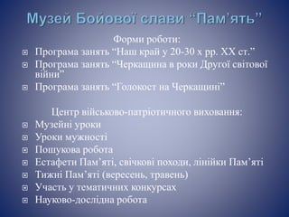 Форми роботи:
 Програма занять “Наш край у 20-30 х рр. XX ст.”
 Програма занять “Черкащина в роки Другої світової
війни”
 Програма занять “Голокост на Черкащині”
Центр військово-патріотичного виховання:
 Музейні уроки
 Уроки мужності
 Пошукова робота
 Естафети Пам’яті, свічкові походи, лінійки Пам’яті
 Тижні Пам’яті (вересень, травень)
 Участь у тематичних конкурсах
 Науково-дослідна робота
 