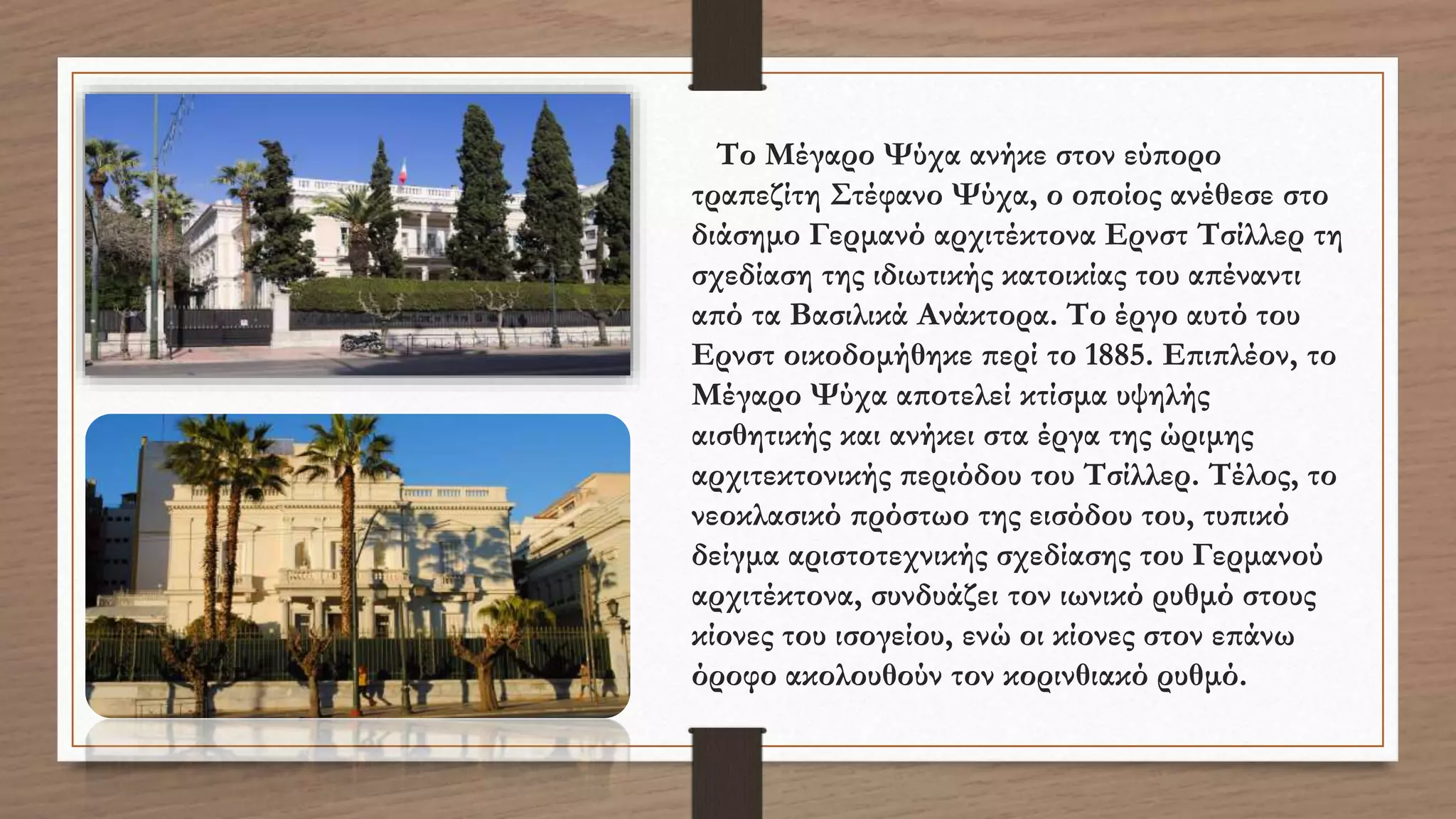 Το Μέγαρο Ψύχα ανήκε στον εύπορο
τραπεζίτη Στέφανο Ψύχα, ο οποίος ανέθεσε στο
διάσημο Γερμανό αρχιτέκτονα Ερνστ Τσίλλερ τη
σχεδίαση της ιδιωτικής κατοικίας του απέναντι
από τα Βασιλικά Ανάκτορα. Το έργο αυτό του
Ερνστ οικοδομήθηκε περί το 1885. Επιπλέον, το
Μέγαρο Ψύχα αποτελεί κτίσμα υψηλής
αισθητικής και ανήκει στα έργα της ώριμης
αρχιτεκτονικής περιόδου του Τσίλλερ. Τέλος, το
νεοκλασικό πρόστωο της εισόδου του, τυπικό
δείγμα αριστοτεχνικής σχεδίασης του Γερμανού
αρχιτέκτονα, συνδυάζει τον ιωνικό ρυθμό στους
κίονες του ισογείου, ενώ οι κίονες στον επάνω
όροφο ακολουθούν τον κορινθιακό ρυθμό.
 