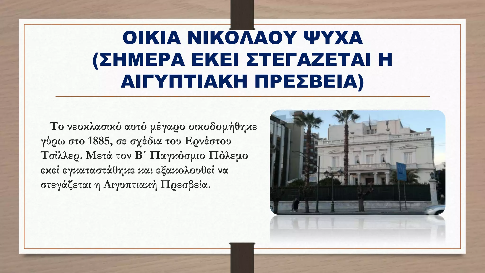 ΟΙΚΙΑ ΝΙΚΟΛΑΟΥ ΨΥΧΑ
(ΣΗΜΕΡΑ ΕΚΕΙ ΣΤΕΓΑΖΕΤΑΙ Η
ΑΙΓΥΠΤΙΑΚΗ ΠΡΕΣΒΕΙΑ)
Το νεοκλασικό αυτό μέγαρο οικοδομήθηκε
γύρω στο 1885, σε σχέδια του Ερνέστου
Τσίλλερ. Μετά τον Β΄ Παγκόσμιο Πόλεμο
εκεί εγκαταστάθηκε και εξακολουθεί να
στεγάζεται η Αιγυπτιακή Πρεσβεία.
 