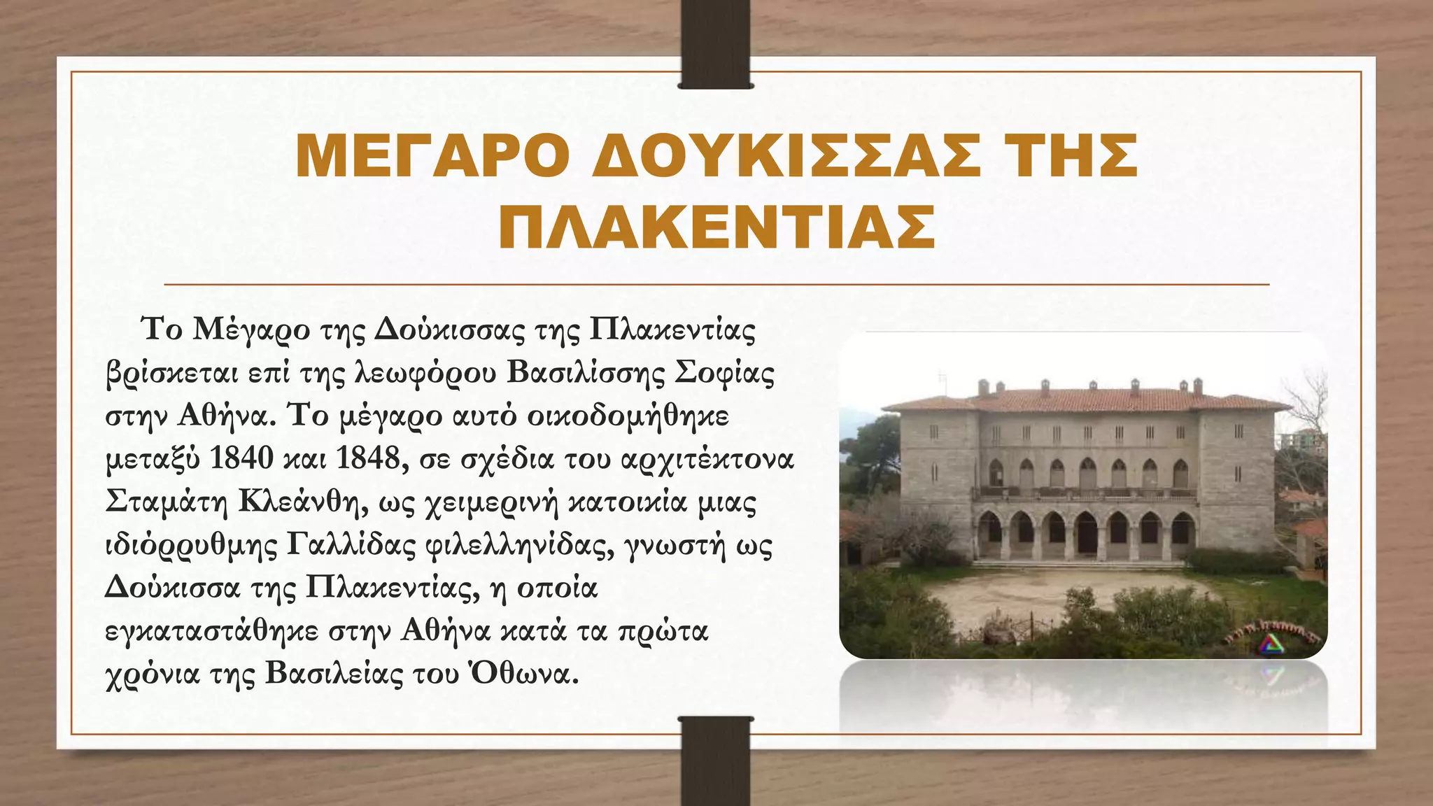 ΜΕΓΑΡΟ ΔΟΥΚΙΣΣΑΣ ΤΗΣ
ΠΛΑΚΕΝΤΙΑΣ
Το Μέγαρο της Δούκισσας της Πλακεντίας
βρίσκεται επί της λεωφόρου Βασιλίσσης Σοφίας
στην Αθήνα. Το μέγαρο αυτό οικοδομήθηκε
μεταξύ 1840 και 1848, σε σχέδια του αρχιτέκτονα
Σταμάτη Κλεάνθη, ως χειμερινή κατοικία μιας
ιδιόρρυθμης Γαλλίδας φιλελληνίδας, γνωστή ως
Δούκισσα της Πλακεντίας, η οποία
εγκαταστάθηκε στην Αθήνα κατά τα πρώτα
χρόνια της Βασιλείας του Όθωνα.
 