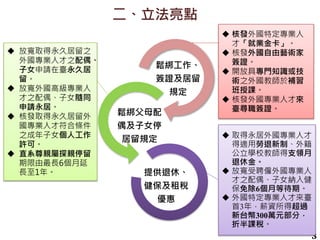 二、立法亮點
3
鬆綁工作、
簽證及居留
規定
鬆綁父母配
偶及子女停
居留規定
提供退休、
健保及租稅
優惠
 放寬取得永久居留之
外國專業人才之配偶、
子女申請在臺永久居
留。
 放寬外國高級專業人
才之配偶、子女隨同
申請永居。
 核發取得永久居留外
國專業人才符合條件
之成年子女個人工作
許可。
 直系尊親屬探親停留
期限由最長6個月延
長至1年。
 核發外國特定專業人
才「就業金卡」。
 核發外國自由藝術家
簽證。
 開放具專門知識或技
術之外國教師於補習
班授課。
 核發外國專業人才來
臺尋職簽證。
 取得永居外國專業人才
得適用勞退新制、外籍
公立學校教師得支領月
退休金。
 放寬受聘僱外國專業人
才之配偶、子女納入健
保免除6個月等待期。
 外國特定專業人才來臺
首3年，薪資所得超過
新台幣300萬元部分，
折半課稅。
 