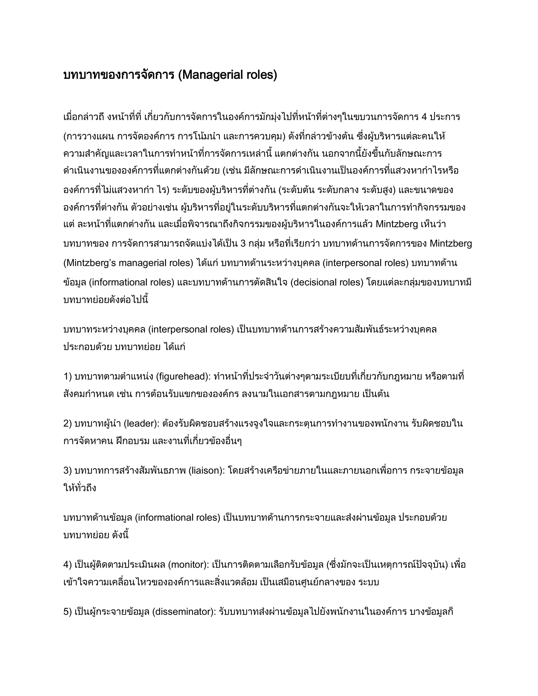 บทบาทของการจัดการ (Managerial roles)
เมื่อกล่าวถึ งหน้าที่ที่ เกี่ยวกับการจัดการในองค์การมักมุ่งไปที่หน้าที่ต่างๆในขบวนการจัดการ 4 ประการ
(การวางแผน การจัดองค์การ การโน้มนา และการควบคุม) ดังที่กล่าวข้างต้น ซึ่งผู้บริหารแต่ละคนให้
ความสาคัญและเวลาในการทาหน้าที่การจัดการเหล่านี้ แตกต่างกัน นอกจากนี้ยังขึ้นกับลักษณะการ
ดาเนินงานขององค์การที่แตกต่างกันด้วย (เช่น มีลักษณะการดาเนินงานเป็นองค์การที่แสวงหากาไรหรือ
องค์การที่ไม่แสวงหากา ไร) ระดับของผู้บริหารที่ต่างกัน (ระดับต้น ระดับกลาง ระดับสูง) และขนาดของ
องค์การที่ต่างกัน ตัวอย่างเช่น ผู้บริหารที่อยู่ในระดับบริหารที่แตกต่างกันจะให้เวลาในการทากิจกรรมของ
แต่ ละหน้าที่แตกต่างกัน และเมื่อพิจารณาถึงกิจกรรมของผู้บริหารในองค์การแล้ว Mintzberg เห็นว่า
บทบาทของ การจัดการสามารถจัดแบ่งได้เป็น 3 กลุ่ม หรือที่เรียกว่า บทบาทด้านการจัดการของ Mintzberg
(Mintzberg’s managerial roles) ได้แก่ บทบาทด้านระหว่างบุคคล (interpersonal roles) บทบาทด้าน
ข้อมูล (informational roles) และบทบาทด้านการตัดสินใจ (decisional roles) โดยแต่ละกลุ่มของบทบาทมี
บทบาทย่อยดังต่อไปนี้
บทบาทระหว่างบุคคล (interpersonal roles) เป็นบทบาทด้านการสร้างความสัมพันธ์ระหว่างบุคคล
ประกอบด้วย บทบาทย่อย ได้แก่
1) บทบาทตามตาแหน่ง (figurehead): ทาหน้าที่ประจาวันต่างๆตามระเบียบที่เกี่ยวกับกฎหมาย หรือตามที่
สังคมกาหนด เช่น การต้อนรับแขกขององค์กร ลงนามในเอกสารตามกฎหมาย เป็นต้น
2) บทบาทผู้นา (leader): ต้องรับผิดชอบสร้างแรงจูงใจและกระตุนการทางานของพนักงาน รับผิดชอบใน
การจัดหาคน ฝึกอบรม และงานที่เกี่ยวข้องอื่นๆ
3) บทบาทการสร้างสัมพันธภาพ (liaison): โดยสร้างเครือข่ายภายในและภายนอกเพื่อการ กระจายข้อมูล
ให้ทั่วถึง
บทบาทด้านข้อมูล (informational roles) เป็นบทบาทด้านการกระจายและส่งผ่านข้อมูล ประกอบด้วย
บทบาทย่อย ดังนี้
4) เป็นผู้ติดตามประเมินผล (monitor): เป็นการติดตามเลือกรับข้อมูล (ซึ่งมักจะเป็นเหตุการณ์ปัจจุบัน) เพื่อ
เข้าใจความเคลื่อนไหวขององค์การและสิ่งแวดล้อม เป็นเสมือนศูนย์กลางของ ระบบ
5) เป็นผู้กระจายข้อมูล (disseminator): รับบทบาทส่งผ่านข้อมูลไปยังพนักงานในองค์การ บางข้อมูลก็
 
