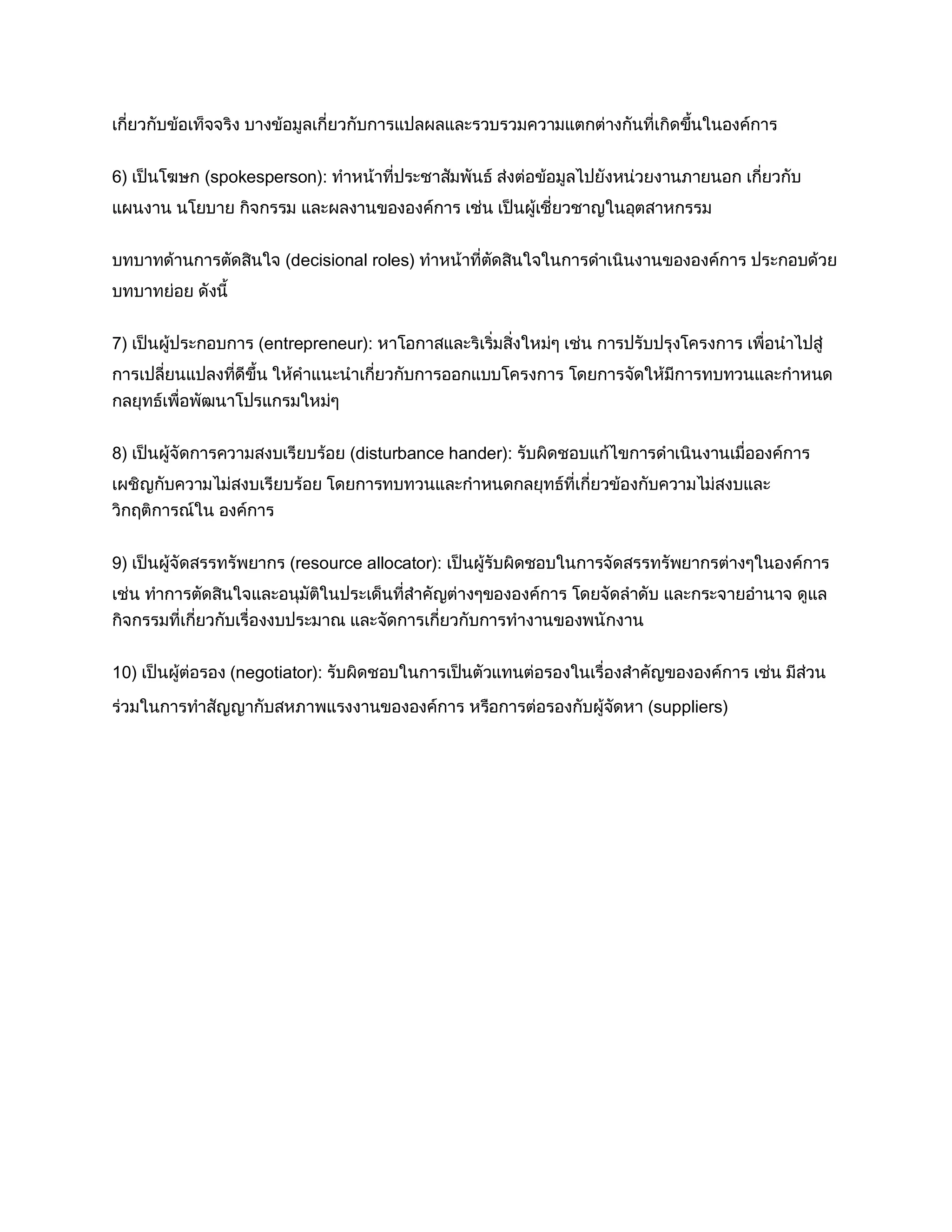 เกี่ยวกับข้อเท็จจริง บางข้อมูลเกี่ยวกับการแปลผลและรวบรวมความแตกต่างกันที่เกิดขึ้นในองค์การ
6) เป็นโฆษก (spokesperson): ทาหน้าที่ประชาสัมพันธ์ ส่งต่อข้อมูลไปยังหน่วยงานภายนอก เกี่ยวกับ
แผนงาน นโยบาย กิจกรรม และผลงานขององค์การ เช่น เป็นผู้เชี่ยวชาญในอุตสาหกรรม
บทบาทด้านการตัดสินใจ (decisional roles) ทาหน้าที่ตัดสินใจในการดาเนินงานขององค์การ ประกอบด้วย
บทบาทย่อย ดังนี้
7) เป็นผู้ประกอบการ (entrepreneur): หาโอกาสและริเริ่มสิ่งใหม่ๆ เช่น การปรับปรุงโครงการ เพื่อนาไปสู่
การเปลี่ยนแปลงที่ดีขึ้น ให้คาแนะนาเกี่ยวกับการออกแบบโครงการ โดยการจัดให้มีการทบทวนและกาหนด
กลยุทธ์เพื่อพัฒนาโปรแกรมใหม่ๆ
8) เป็นผู้จัดการความสงบเรียบร้อย (disturbance hander): รับผิดชอบแก้ไขการดาเนินงานเมื่อองค์การ
เผชิญกับความไม่สงบเรียบร้อย โดยการทบทวนและกาหนดกลยุทธ์ที่เกี่ยวข้องกับความไม่สงบและ
วิกฤติการณ์ใน องค์การ
9) เป็นผู้จัดสรรทรัพยากร (resource allocator): เป็นผู้รับผิดชอบในการจัดสรรทรัพยากรต่างๆในองค์การ
เช่น ทาการตัดสินใจและอนุมัติในประเด็นที่สาคัญต่างๆขององค์การ โดยจัดลาดับ และกระจายอานาจ ดูแล
กิจกรรมที่เกี่ยวกับเรื่องงบประมาณ และจัดการเกี่ยวกับการทางานของพนักงาน
10) เป็นผู้ต่อรอง (negotiator): รับผิดชอบในการเป็นตัวแทนต่อรองในเรื่องสาคัญขององค์การ เช่น มีส่วน
ร่วมในการทาสัญญากับสหภาพแรงงานขององค์การ หรือการต่อรองกับผู้จัดหา (suppliers)
 