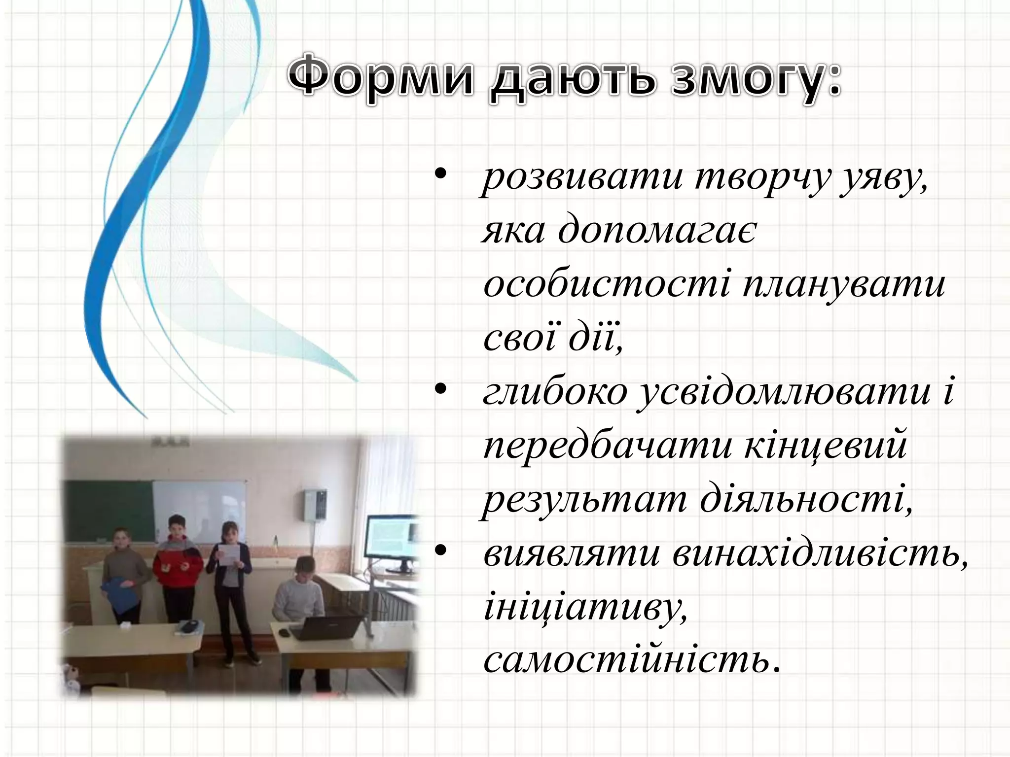 • розвивати творчу уяву,
яка допомагає
особистості планувати
свої дії,
• глибоко усвідомлювати і
передбачати кінцевий
результат діяльності,
• виявляти винахідливість,
ініціативу,
самостійність.
 