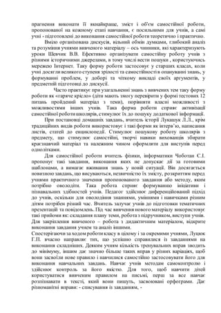 прагнення виконати її якнайкраще, зміст і об'єм самостійної роботи,
пропонованої на кожному етапі навчання, є посильними для учнів, а самі
учні - підготовлені до виконання самостійної роботитеоретично і практично.
Вміло організована дискусія, вільний обмін думками, глибокий аналіз
та розуміння учнями вивченого матеріалу – ось чинники, які характеризують
уроки Шевчик В.В. Ефективно організувати самостійну роботу учнів з
різними історичними джерелами, в тому числі вести пошуки , користуючись
мережею Інтернет. Таку форму роботи застосовує у старших класах, коли
учні досягливеликого ступеня зрілості та самостійностів опануванні знань, у
формуванні проблем, у доборі та чіткому викладі своїх аргументів, у
предметній підготовці до дискусії.
Часто практикує при узагальненні знань з вивчених тем таку форму
роботи як «гаряче крісло» (діти мають змогу перевірити у формі тестових 12
питань пройдений матеріал з теми), порівняти власні можливості з
можливостями інших учнів. Така форма роботи сприяє активізації
самостійної роботишколярів, стимулює їх до пошуку додаткової інформації.
При постановці домашніх завдань, вчитель історії Лукашук Л.Л., крім
традиційних видів роботи використовує і такі форми як інтерв’ю, написання
листів, статей до енциклопедії. Стимулює пошукову роботу школярів з
предмету, що стимулює самостійні, творчі навики вихованців збирати
краєзнавчий матеріал та належним чином оформляти для виступів перед
однолітками.
Для самостійної роботи вчитель фізики, інформатики Чоботан С.І.
пропонує такі завдання, виконання яких не допускає дії за готовими
шаблонами, а вимагає вживання знань у новій ситуації. Він досягається
новизноюзавдань, що висуваються, незвичністю їх змісту, розкриттям перед
учнями практичного значення пропонованого завдання або методу, яким
потрібно оволодіти. Така робота сприяє формуванню ініціативи і
пізнавальних здібностей учнів. Педагог здійснює диференційований підхід
до учнів, оскільки для оволодіння знаннями, уміннями і навичками різним
дітям потрібен різний час. Вчитель залучає учнів до підготовки тематичних
презентацій та повідомлень. Під час вивчення нового матеріалу використовує
такі прийоми як: складання плану теми, роботаз підручником, виступи учнів.
Для закріплення вивченого – робота з дидактичним матеріалом, відкрите
виконання завдання учнем та аналіз іншими.
Спостерігаючиза ходом роботикласу в цілому і за окремими учнями, Луцюк
Г.П. вчасно направляє тих, що успішно справилися із завданнями на
виконання складніших. Деяким учням кількість тренувальних вправ зводить
до мінімуму, іншим дає значно більше таких вправ у різних варіаціях, щоб
вони засвоїли нове правило і навчилися самостійно застосовувати його для
виконання навчальних завдань. Навчає учнів методам самоконтролю і
здійснює контроль за його якістю. Для того, щоб навчити дітей
користуватися вивченим правилом на письмі, перш за все навчає
розпізнавати в тексті, який вони пишуть, засвоювані орфограми. Дає
різноманітні вправи: - списування із завданням, -
 