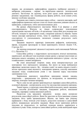 вправи, що розвивають орфографічну уважність (вибіркові диктанти і
вибіркове списування, - вправи на вироблення навичок (контрольний
диктант). Застосовує як групову, коли різні групи учнів працюють над
різними завданнями, так і індивідуальну форму роботи, коли кожен учень
виконує особливе завдання.
Завдання, яке ставить учителька перед собою – навчити школярів, щоб
орфографічно правильне письмо стало не тільки свідомим умінням писати за
правилами, а навичкою, тобто автоматизованою дією.
На уроках образотворчого мистецтва Маїло С.Д. формує у дітей
спостережливість. Вчитель не тільки супроводжує поясненнями
демонстрацію наочних об'єктів, а й організовує самостійне розглядання цих
об'єктів, пошуки їх характерних ознак, створення цілісних їх образів. Таким
чином школярі навчаються точно, чітко їх сприймати - бачити, слухати,
спостерігати й узагальнювати, визначати словами результати своїх
спостережень.
Завдання творчого характеру (написання рефератів, повідомлень,
віршів, складання кросвордів та інше) практикують вчителі: Луцюк Г.П.,
Строчик Л.С.
До науково-пошукової діяльності залучають своїх вихованців Чоботан
С.І., Оксентюк Т.І.
Самостійна роботу з підручником застосовують вчителі математики,
української, англійської мов на різних етапах уроку: у процесі підготовки до
вивчення нового матеріалу, на етапі закріплення вивченого і рідше - під час
ознайомлення з новим матеріалом.
На етапі актуалізації опорних знань вона використовується для
повторення того навчального матеріалу, без якого не може відбуватися
ефективне засвоєння нового. Це - читання однієї чи навіть кількох статей з
метою пригадати певні відомості, повторення правила, способу виконання
завдання тощо; ознайомлення учнів з так званими перед текстовими
запитаннями та ін.
Закріплення вивченого передбачає виконання певних завдань
підручника - тренувальних (за зразком, за інструкцією, за завданням),
творчих; повторне читання матеріалу.
Часто саме на цих уроках практикуються перевірні самостійні роботи,
основнаїх функція - контролююча, хоча і їм теж властиві елементи навчання.
Таким чином, у структуру самостійної роботивходить: аналіз завдання,
пошук способів розв'язання завдання, планування роботи, виконання
завдання, перевірка і оцінка виконаної роботи.
Педагогам слід приділяти приділяти велику увагу контролю
результатів самостійної роботи. Яким би простим не було виконане учнями
завдання, його треба проаналізувати. Відомо, що навіть при умілому
керівництві з боку вчителя учні можуть допустити помилки в самостійній
роботі, неправильно зрозуміти завдання. Якщо після закінчення роботи
підсумки не підводяться, то зроблені помилки можуть закріпитися в
свідомості учнів. Отже, контроль самостійної роботи учнів необхідний перш
 