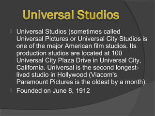  Universal Studios (sometimes called
Universal Pictures or Universal City Studios is
one of the major American film studios. Its
production studios are located at 100
Universal City Plaza Drive in Universal City,
California. Universal is the second longest-
lived studio in Hollywood (Viacom's
Paramount Pictures is the oldest by a month).
 Founded on June 8, 1912
 