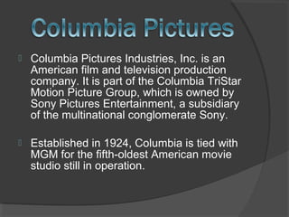  Columbia Pictures Industries, Inc. is an
American film and television production
company. It is part of the Columbia TriStar
Motion Picture Group, which is owned by
Sony Pictures Entertainment, a subsidiary
of the multinational conglomerate Sony.
 Established in 1924, Columbia is tied with
MGM for the fifth-oldest American movie
studio still in operation.
 