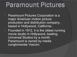  Paramount Pictures Corporation is a
major American motion picture
production and distribution company,
based in Hollywood, California.
 Founded in 1912, it is the oldest running
movie studio in Hollywood, beating
Universal Studios by a month.
Paramount is owned by media
conglomerate Viacom.
 