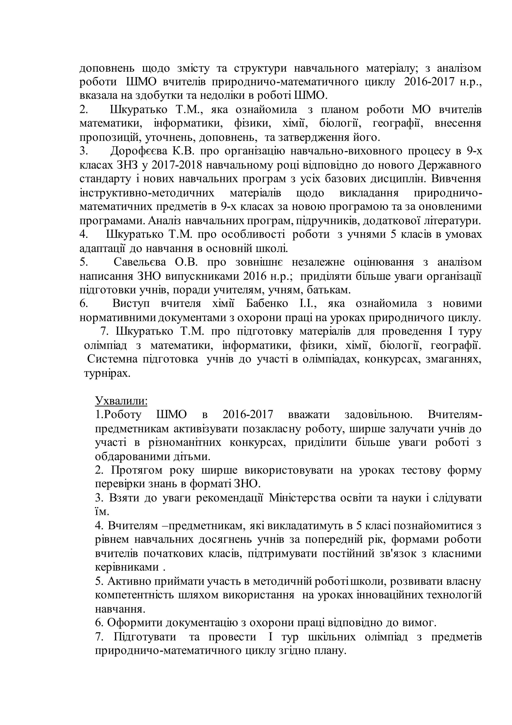 доповнень щодо змісту та структури навчального матеріалу; з аналізом
роботи ШМО вчителів природничо-математичного циклу 2016-2017 н.р.,
вказала на здобутки та недоліки в роботі ШМО.
2. Шкуратько Т.М., яка ознайомила з планом роботи МО вчителів
математики, інформатики, фізики, хімії, біології, географії, внесення
пропозицій, уточнень, доповнень, та затвердження його.
3. Дорофєєва К.В. про організацію навчально-виховного процесу в 9-х
класах ЗНЗ у 2017-2018 навчальному році відповідно до нового Державного
стандарту і нових навчальних програм з усіх базових дисциплін. Вивчення
інструктивно-методичних матеріалів щодо викладання природничо-
математичних предметів в 9-х класах за новою програмою та за оновленими
програмами. Аналіз навчальних програм, підручників, додаткової літератури.
4. Шкуратько Т.М. про особливості роботи з учнями 5 класів в умовах
адаптації до навчання в основній школі.
5. Савельєва О.В. про зовнішнє незалежне оцінювання з аналізом
написання ЗНО випускниками 2016 н.р.; приділяти більше уваги організації
підготовки учнів, поради учителям, учням, батькам.
6. Виступ вчителя хімії Бабенко І.І., яка ознайомила з новими
нормативнимидокументами з охорони праці на уроках природничого циклу.
7. Шкуратько Т.М. про підготовку матеріалів для проведення I туру
олімпіад з математики, інформатики, фізики, хімії, біології, географії.
Системна підготовка учнів до участі в олімпіадах, конкурсах, змаганнях,
турнірах.
Ухвалили:
1.Роботу ШМО в 2016-2017 вважати задовільною. Вчителям-
предметникам активізувати позакласну роботу, ширше залучати учнів до
участі в різноманітних конкурсах, приділити більше уваги роботі з
обдарованими дітьми.
2. Протягом року ширше використовувати на уроках тестову форму
перевірки знань в форматі ЗНО.
3. Взяти до уваги рекомендації Міністерства освіти та науки і слідувати
їм.
4. Вчителям –предметникам, які викладатимуть в 5 класі познайомитися з
рівнем навчальних досягнень учнів за попередній рік, формами роботи
вчителів початкових класів, підтримувати постійний зв'язок з класними
керівниками .
5. Активно приймати участь в методичній роботішколи, розвивати власну
компетентність шляхом використання на уроках інноваційних технологій
навчання.
6. Оформити документацію з охорони праці відповідно до вимог.
7. Підготувати та провести І тур шкільних олімпіад з предметів
природничо-математичного циклу згідно плану.
 
