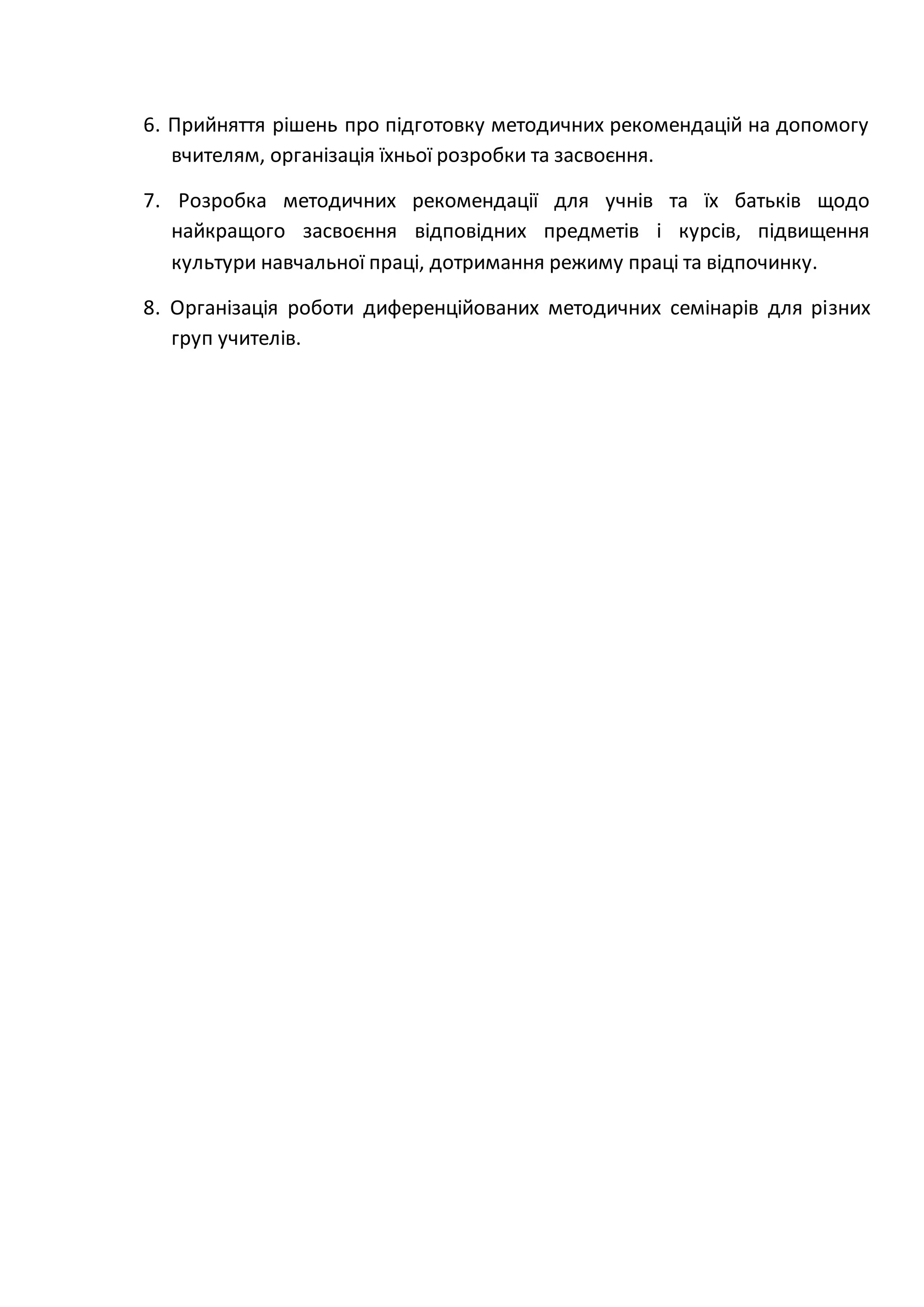 6. Прийняття рішень про підготовку методичних рекомендацій на допомогу
вчителям, організація їхньої розробки та засвоєння.
7. Розробка методичних рекомендації для учнів та їх батьків щодо
найкращого засвоєння відповідних предметів і курсів, підвищення
культури навчальної праці, дотримання режиму праці та відпочинку.
8. Організація роботи диференційованих методичних семінарів для різних
груп учителів.
 