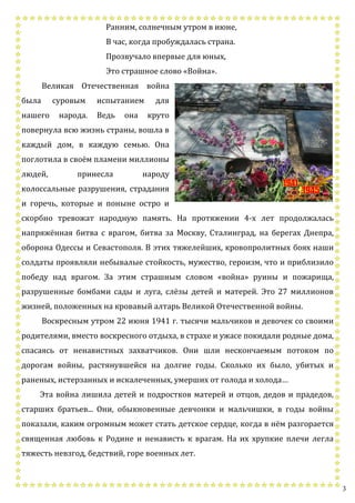 3
Ранним, солнечным утром в июне,
В час, когда пробуждалась страна.
Прозвучало впервые для юных,
Это страшное слово «Война».
Великая Отечественная война
была суровым испытанием для
нашего народа. Ведь она круто
повернула всю жизнь страны, вошла в
каждый дом, в каждую семью. Она
поглотила в своём пламени миллионы
людей, принесла народу
колоссальные разрушения, страдания
и горечь, которые и поныне остро и
скорбно тревожат народную память. На протяжении 4-х лет продолжалась
напряжённая битва с врагом, битва за Москву, Сталинград, на берегах Днепра,
оборона Одессы и Севастополя. В этих тяжелейших, кровопролитных боях наши
солдаты проявляли небывалые стойкость, мужество, героизм, что и приблизило
победу над врагом. За этим страшным словом «война» руины и пожарища,
разрушенные бомбами сады и луга, слёзы детей и матерей. Это 27 миллионов
жизней, положенных на кровавый алтарь Великой Отечественной войны.
Воскресным утром 22 июня 1941 г. тысячи мальчиков и девочек со своими
родителями, вместо воскресного отдыха, в страхе и ужасе покидали родные дома,
спасаясь от ненавистных захватчиков. Они шли нескончаемым потоком по
дорогам войны, растянувшейся на долгие годы. Сколько их было, убитых и
раненых, истерзанных и искалеченных, умерших от голода и холода…
Эта война лишила детей и подростков матерей и отцов, дедов и прадедов,
старших братьев... Они, обыкновенные девчонки и мальчишки, в годы войны
показали, каким огромным может стать детское сердце, когда в нём разгорается
священная любовь к Родине и ненависть к врагам. На их хрупкие плечи легла
тяжесть невзгод, бедствий, горе военных лет.
 