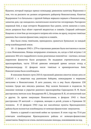 7
Куценко, который передал приказ командиру дивизиона капитану Кириленко о
том, что на рассвете он должен штурмовать райцентр Новосветловку. Капитан
Ведерников I-го батальона с группой бойцов ворвался первым в Новосветловку,
захватив дом, где находилось значительное количество гитлеровцев. Разгорелся
неравный бой, в ходе которого Ведерников был ранен, затем захвачен в плен,
после допросов был облит горючей жидкостью и сожжён. Старший лейтенант
Кащенко в этом бою до последнего патрона вёл огонь по врагу, получил тяжёлые
ранения, был схвачен фашистами, замучен и сожжён.
Бои были очень тяжёлыми, приходилось сражаться буквально за каждый
метр освобождаемой земли.
10 - 11 февраля 1943 г. 279-я стрелковая дивизия была поставлена в заслон
у села Новоанновка. Немцы непрерывно атаковали, но, когда в бой вступил 1-й
дивизион 301-ого гвардейского полка реактивных миномётов - «катюш», кольцо
окружения фашистов было разорвано. Не выдержав стремительных атак
красноармейцев, части 335-ой дивизии немецкой армии начали отход к
Ворошиловграду. 12 февраля после тяжёлых и кровопролитных боёв
Новосветловка была освобождена.
В описании боевого пути 243-й стрелковой дивизии имеется копия акта от
12.02.43 г. о зверствах над ранеными бойцами, командирами и мирными
жителями в Новосветловке. В акте указано, что в яму было сброшено 150
человек. Среди них имелись раненые. Яму залили бензином и подожгли. За
оказание помощи и укрытие раненого красноармейца Сарасадских П. Ф. были
расстреляны жители села: Бондаренко М. С., Бондаренко П. В., её пятилетний сын
и другие. За время оккупации Новосветловки, в феврале 1943 г. было
расстреляно 29 жителей — стариков, женщин и детей, угнано в Германию 32
человека. К 15 февраля 1943 года все населённые пункты Краснодонского
района были полностью освобождены от немецко-фашистских оккупантов.
Память о суровой и жестокой войне не тускнеет. В этом году мы 75-й раз
отмечаем освобождение Краснодонского района от немецко-фашистских
захватчиков. Кажутся не очень значительными эпизоды, повлиявшими на ход
 