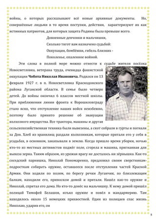 8
войны, о которых рассказывают всё новые архивные документы. Но,
совершённые людьми в то время поступки, действия, характеризуют их как
истинных патриотов, для которых защита Родины была превыше всего.
Довоенные девчонки и мальчишки,
Сколько тягот вам назначено судьбой:
Оккупация, бомбёжки, гибель близких -
Поколенье, опаленное войной.
Эти слова в полной мере можно отнести к судьбе жителя посёлка
Новосветловка, ветерана труда, очевидца фашистской
оккупации Чобота Николая Ивановича. Родился он 13
февраля 1927 г. в п. Новосветловка Краснодонского
района Луганской области. В семье было четверо
детей. До войны окончил 6 классов местной школы.
При приближении линии фронта к Ворошиловграду
стало ясно, что отступление наших войск неизбежно,
поэтому было принято решение об эвакуации
колхозного имущества. Все трактора, машины и другая
сельскохозяйственная техника были вывезены, а скот собрали в гурты и погнали
за Дон. Хлеб из хранилищ раздали колхозникам, которые прятали его у себя в
усадьбах, в основном, закапывали в землю. Когда пришло время уборки, ночью
кто-то из местных активистов поджёг поле, сгорела и машина, пригнанная для
вывоза зерна. Таким образом, из урожая врагу не досталось ни зёрнышка. Как-то
соседский парнишка, Николай Пономаренко, предложил своим сверстникам-
подросткам собирать оружие, оставшееся после отступления частей Красной
Армии. Они ходили по полям, по берегу речки Луганчик, по близлежащим
балкам, находили его, приносили домой и прятали. Нашёл как-то оружие и
Николай, спрятал его дома. Но кто-то донёс на мальчишку. К нему домой пришёл
полицай Тимофей Белашов, изъял оружие и повёл в жандармерию. Там
находилось около 15 немецких прихвостней. Один из полицаев спас жизнь
Николаю, ударив его, он
 